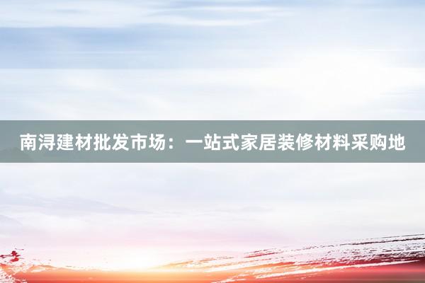 南浔建材批发市场：一站式家居装修材料采购地